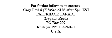 For further information contact:
Gary Lovisi (718)646-6126 after 5pm EST
PAPERBACK PARADE
Gryphon Books
PO Box 209
Brooklyn, NY 11228-0209
U.S.A.